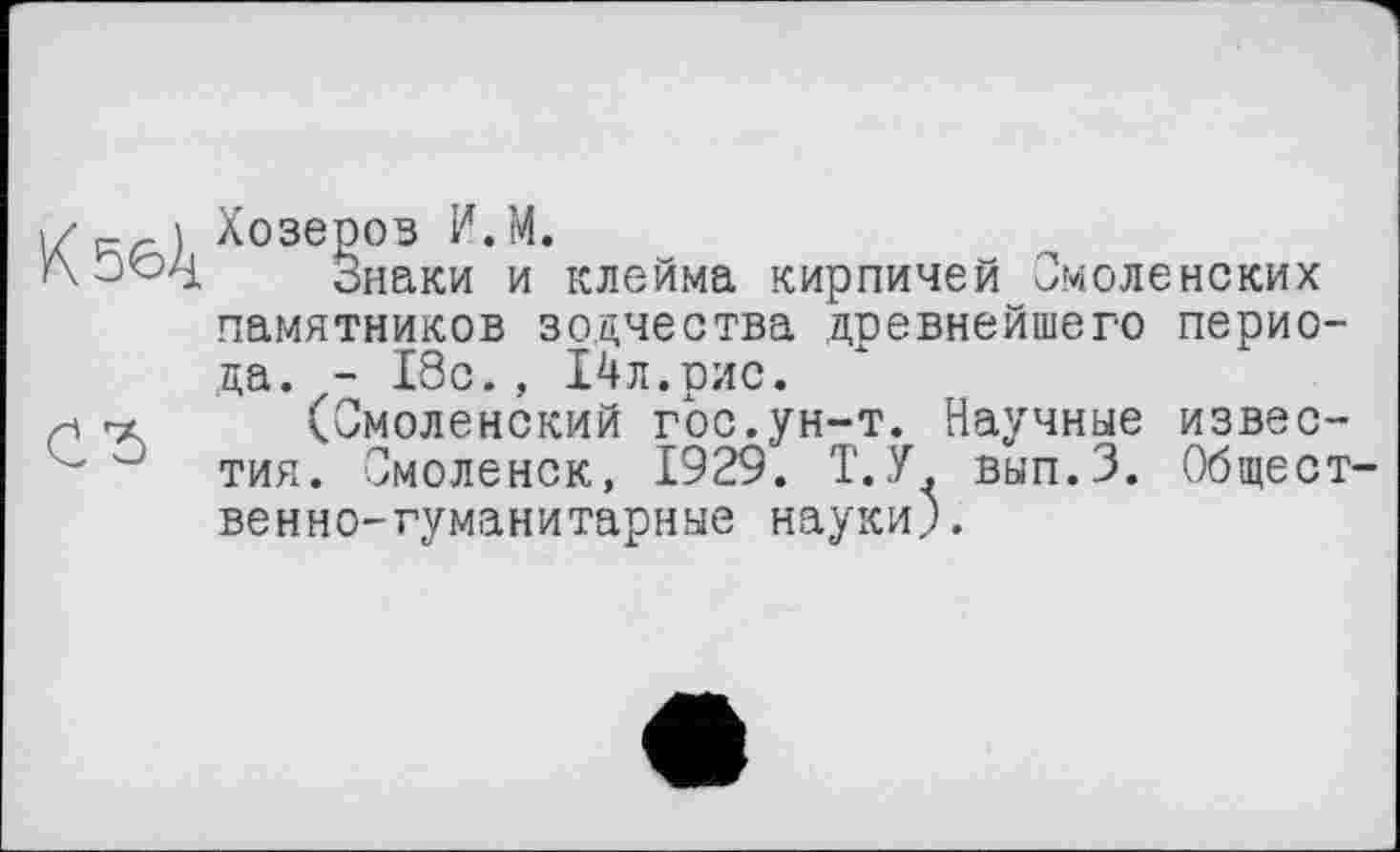 ﻿Кбб4
СЂ
Хозеров И.М.
Знаки и клейма кирпичей Смоленских памятников зодчества древнейшего периода. - 18с., 14 л.рис.
(Смоленский гос.ун-т. Научные известия. Смоленск, 1929. Т.У. вып.З. Общественно-гуманитарные науки).